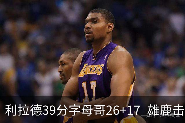 利拉德39分字母哥26+17 雄鹿击败火箭获4连胜